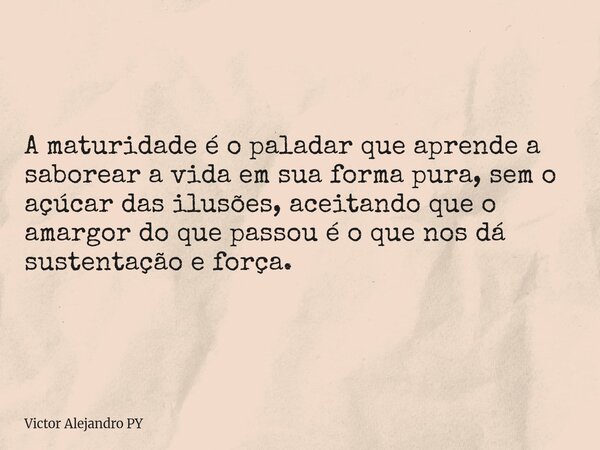 A maturidade é o paladar que aprende a saborear a vida em sua forma pura, sem o açúcar das ilusões, aceitando que o amargor do que passou é o que nos dá sustent... Frase de Victor Alejandro PY.