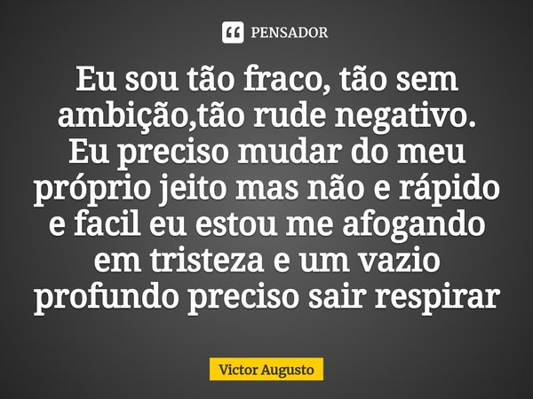 ⁠Eu sou tão fraco, tão sem ambição,tão rude negativo.
Eu preciso mudar do meu próprio jeito mas não e rápido e facil eu estou me afogando em tristeza e um vazio... Frase de Victor Augusto.