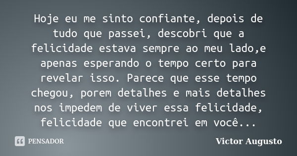 Hoje eu me sinto confiante, depois de tudo que passei, descobri que a felicidade estava sempre ao meu lado,e apenas esperando o tempo certo para revelar isso. P... Frase de Victor Augusto.