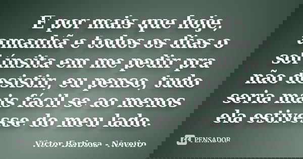 E por mais que hoje, amanhã e todos os dias o sol ínsita em me pedir pra não desistir, eu penso, tudo seria mais fácil se ao menos ela estivesse do meu lado.... Frase de Victor Barbosa - Neveiro.