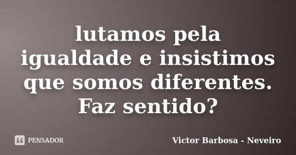 lutamos pela igualdade e insistimos que somos diferentes. Faz sentido?... Frase de Victor Barbosa - Neveiro.