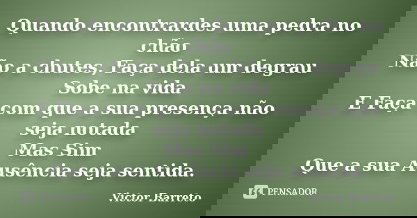 Quando encontrardes uma pedra no chão Não a chutes, Faça dela um degrau Sobe na vida E Faça com que a sua presença não seja notada Mas Sim Que a sua Ausência se... Frase de Victor Barreto.
