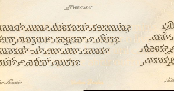 Quando uma historia termina, não tem porque rasgar o livro, basta guarda-lo em um canto protegido e abrir outro.... Frase de Victor Borba.