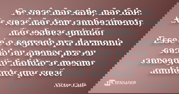 Se você não sabe, não fale. Se você não tem conhecimento, não esboce opinião. Esse é o segredo pra harmonia social ou apenas pra eu conseguir habitar o mesmo am... Frase de Victor Calle.