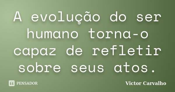 A evolução do ser humano torna-o capaz de refletir sobre seus atos.... Frase de Victor Carvalho.