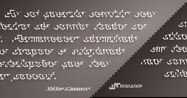 Eu só queria sentir seu cheiro de sonho todos os dias. Permanecer dormindo em teus braços e viajando nas constelações que teu olhar possui.... Frase de Victor Cassucci.