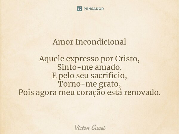 ⁠Amor Incondicional Aquele expresso por Cristo, Sinto-me amado. E pelo seu sacrifício, Torno-me grato, Pois agora meu coração está renovado.... Frase de Victor Cursi.