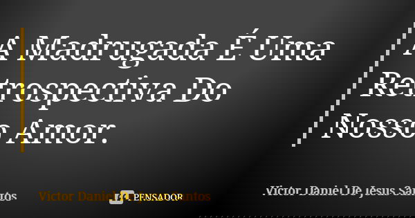 A Madrugada É Uma Retrospectiva Do Nosso Amor.... Frase de Victor Daniel De Jesus Santos.