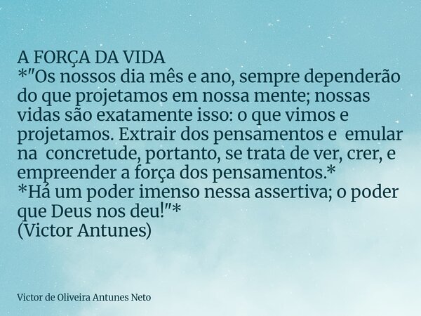 A FORÇA DA VIDA *"Os nossos dia mês e ano, sempre dependerão do que projetamos em nossa mente; nossas vidas são exatamente isso: o que vimos e projetamos. ... Frase de Victor de Oliveira Antunes Neto.