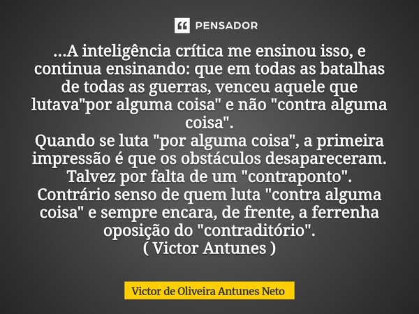...A inteligência crítica me ensinou isso, e continua ensinando: que em todas as batalhas de todas as guerras, venceu aquele que lutava "por alguma coisa&... Frase de Victor de Oliveira Antunes Neto.