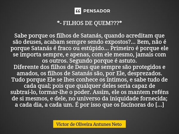 *- FILHOS DE QUEM???* Sabe porque os filhos de Satanás, quando acreditam que são deuses, acabam sempre sendo expostos?... Bem, não é porque Satanás é fraco ou ... Frase de Victor de Oliveira Antunes Neto.