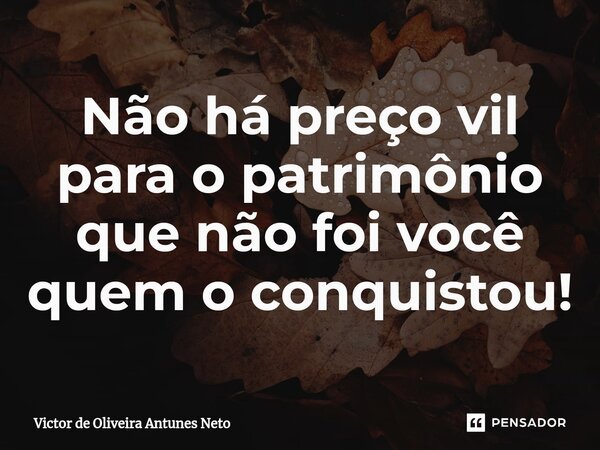 ⁠Não há preço vil para o patrimônio que não foi você quem o conquistou!... Frase de Victor de Oliveira Antunes Neto.