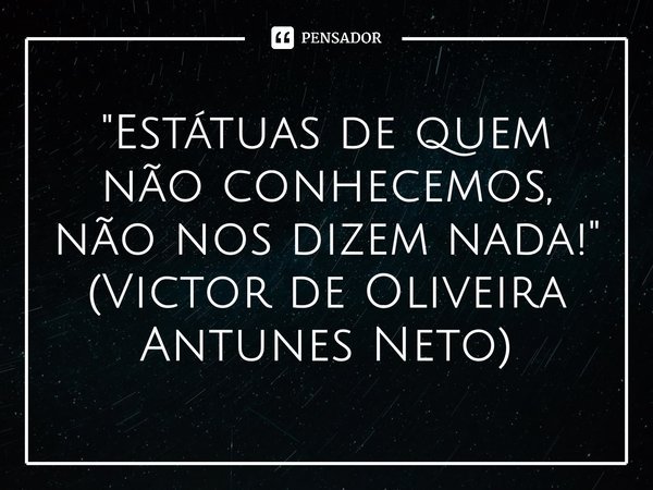 "Estátuas de quem não conhecemos, não nos dizem nada!" (Victor de Oliveira Antunes Neto)... Frase de Victor de Oliveira Antunes Neto.
