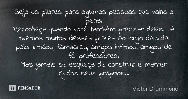 Seja os pilares para algumas pessoas que valha a pena. Reconheça quando você também precisar deles. Já tivemos muitos desses pilares ao longo da vida: pais, irm... Frase de Victor Drummond.