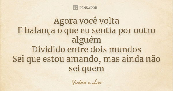 Agora você volta E balança o que eu sentia por outro alguém Dividido entre dois mundos Sei que estou amando, mas ainda não sei quem... Frase de Victor e Leo.