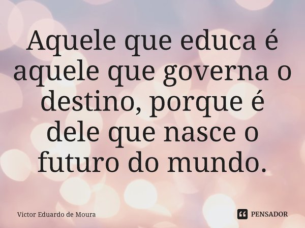 ⁠Aquele que educa é aquele que governa o destino, porque é dele que nasce o futuro do mundo.... Frase de Victor Eduardo de Moura.