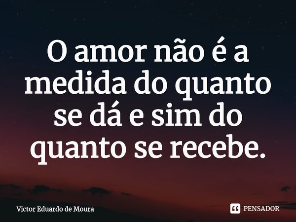 ⁠O amor não é a medida do quanto se dá e sim do quanto se recebe.... Frase de Victor Eduardo de Moura.