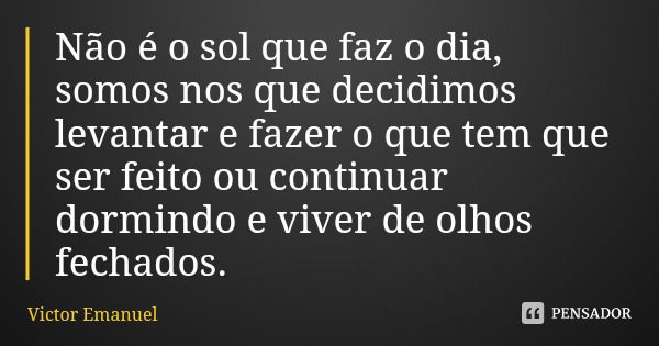 Não é o sol que faz o dia, somos nos que decidimos levantar e fazer o que tem que ser feito ou continuar dormindo e viver de olhos fechados.... Frase de Victor Emanuel.