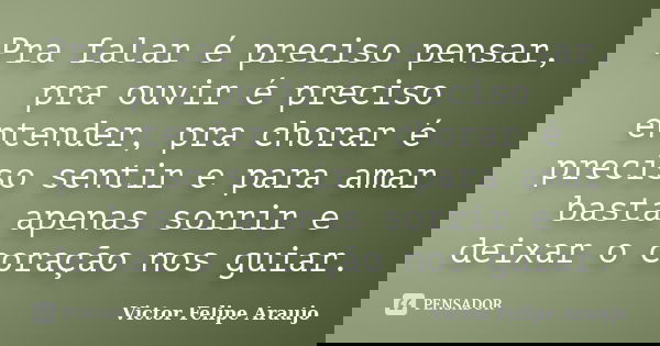 Pra falar é preciso pensar, pra ouvir é preciso entender, pra chorar é preciso sentir e para amar basta apenas sorrir e deixar o coração nos guiar.... Frase de Victor Felipe Araujo.