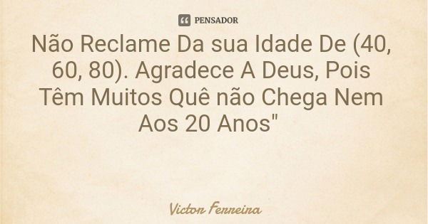 Não Reclame Da sua Idade De (40, 60, 80). Agradece A Deus, Pois Têm Muitos Quê não Chega Nem Aos 20 Anos"... Frase de Victor Ferreira.