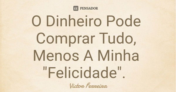 O Dinheiro Pode Comprar Tudo, Menos A Minha "Felicidade".... Frase de Victor Ferreira.