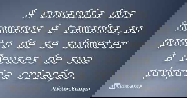 A covardia dos humanos é tamanha,ao ponto de se submeter à Deuses de sua própria criação.... Frase de Victor França.