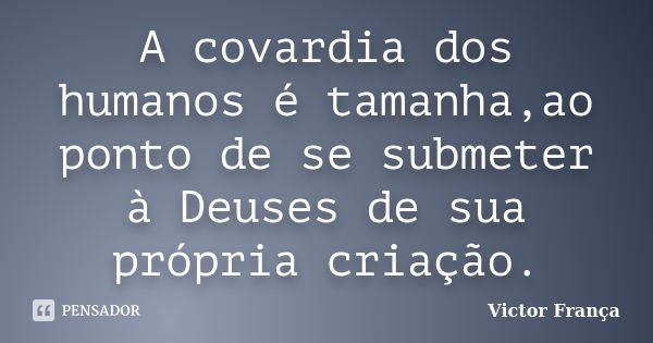 A covardia dos humanos é tamanha,ao ponto de se submeter à Deuses de sua própria criação.... Frase de Victor França.