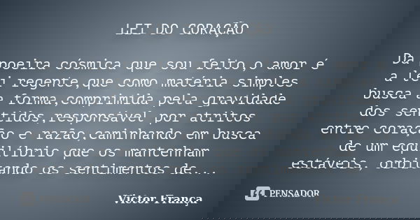 LEI DO CORAÇÃO Da poeira cósmica que sou feito,o amor é a lei regente,que como matéria simples busca a forma,comprimida pela gravidade dos sentidos,responsável ... Frase de Victor França.