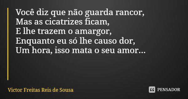 Você diz que não guarda rancor, Mas as cicatrizes ficam, E lhe trazem o amargor, Enquanto eu só lhe causo dor,
Um hora, isso mata o seu amor...... Frase de Victor Freitas Reis de Sousa.