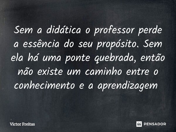 Sem a didática o professor perde a essência do seu propósito. Sem ela há uma ponte quebrada, então não existe um caminho entre o conhecimento e a aprendizagem ⁠... Frase de Victor Freitas.