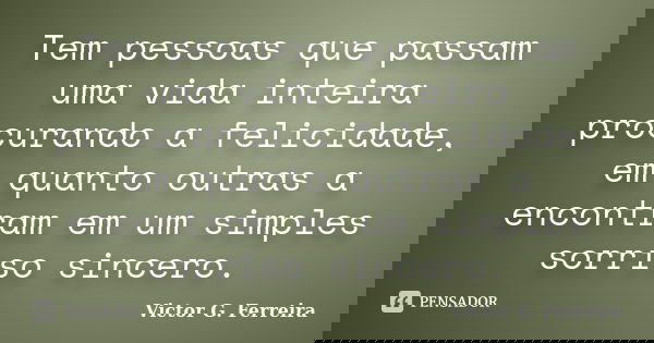 Tem pessoas que passam uma vida inteira procurando a felicidade, em quanto outras a encontram em um simples sorriso sincero.... Frase de Victor G. Ferreira.