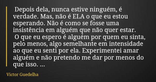 Depois dela, nunca estive ninguém, é verdade. Mas, não é ELA o que eu estou esperando. Não é como se fosse uma insistência em alguém que não quer estar. O que e... Frase de Victor Guedelha.