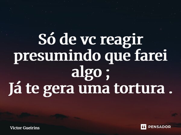 ⁠Só de vc reagir presumindo que farei algo ; Já te gera uma tortura .... Frase de Victor Gueirins.