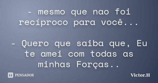 - mesmo que nao foi recíproco para você... - Quero que saiba que, Eu te amei com todas as minhas Forças..... Frase de Victor.H.