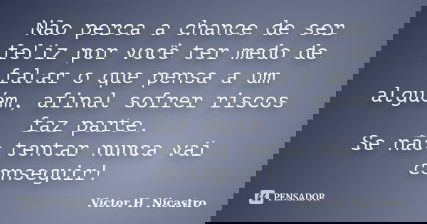 Não perca a chance de ser feliz por você ter medo de falar o que pensa a um alguém, afinal sofrer riscos faz parte. Se não tentar nunca vai conseguir!... Frase de Victor H. Nicastro.