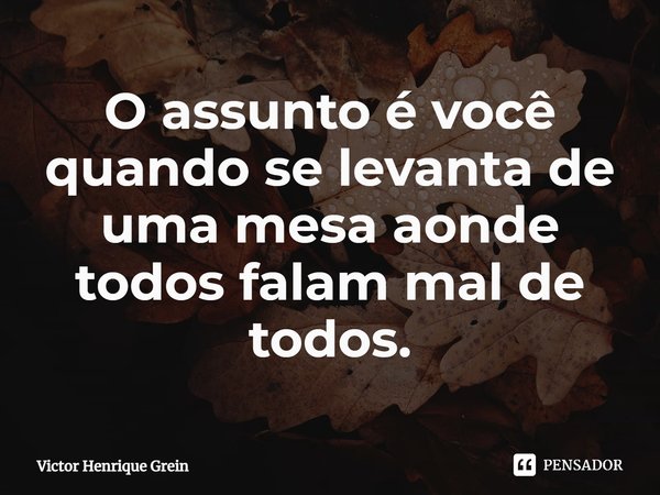 O assunto é você quando se levanta de uma mesa aonde todos falam mal de todos.... Frase de Victor Henrique Grein.