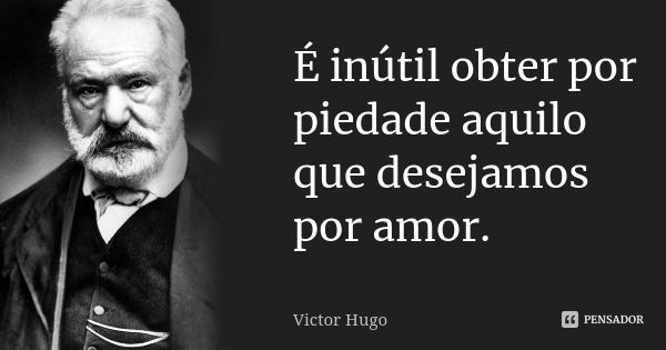 É inútil obter por piedade aquilo que desejamos por amor.... Frase de Victor Hugo.