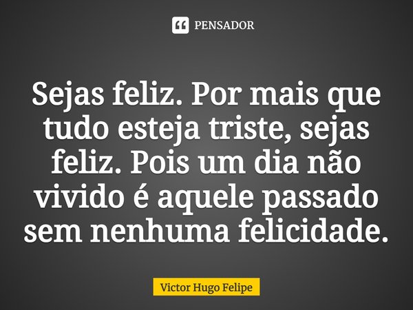 Sejas feliz. Por mais que tudo esteja triste, sejas feliz. Pois um dia não vivido é aquele passado sem nenhuma felicidade.... Frase de Victor Hugo Felipe.