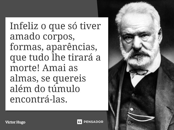 Infeliz o que só tiver amado corpos, formas, aparências, que tudo lhe tirará a morte! Amai as almas, se quereis além do túmulo encontrá-las.... Frase de Victor Hugo.