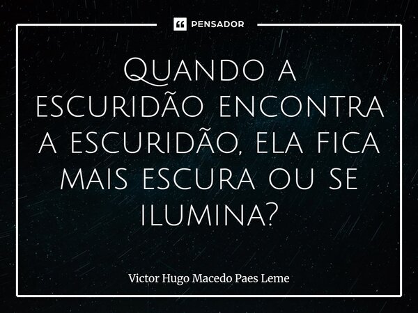 ⁠Quando a escuridão encontra a escuridão, ela fica mais escura ou se ilumina?... Frase de Victor Hugo Macedo Paes Leme.