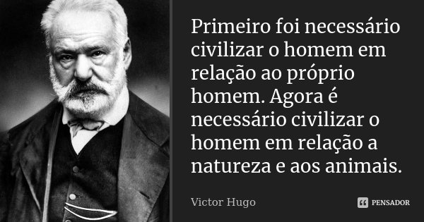 Primeiro foi necessário civilizar o homem em relação ao próprio homem. Agora é necessário civilizar o homem em relação a natureza e aos animais.... Frase de Victor Hugo.