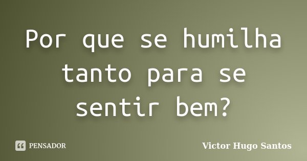 Por que se humilha tanto para se sentir bem?... Frase de Victor Hugo Santos.