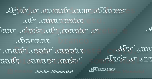 Vejo o mundo com flores de concreto. Arco íris de preto e branco. Sei que nada está certo. Pois o errado, somos nós!... Frase de Victor Memorial.
