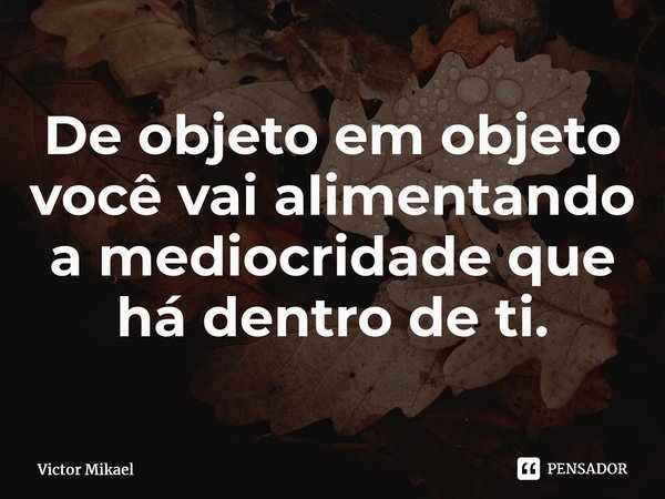 ⁠De objeto em objeto você vai alimentando a mediocridade que há dentro de ti.... Frase de Victor Mikael.