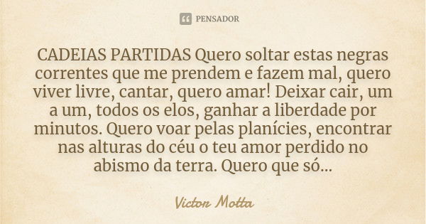 CADEIAS PARTIDAS Quero soltar estas negras correntes que me prendem e fazem mal, quero viver livre, cantar, quero amar! Deixar cair, um a um, todos os elos, gan... Frase de Victor Motta.