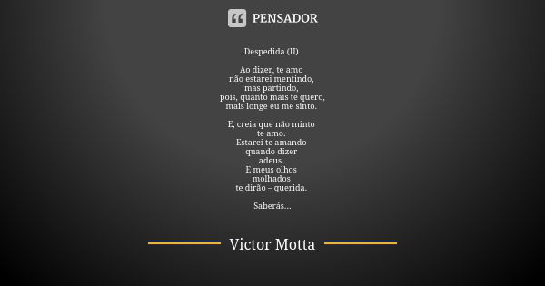 Despedida (II) Ao dizer, te amo não estarei mentindo, mas partindo, pois, quanto mais te quero, mais longe eu me sinto. E, creia que não minto te amo. Estarei t... Frase de Victor Motta.