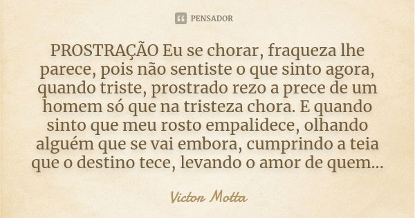 PROSTRAÇÃO Eu se chorar, fraqueza lhe parece, pois não sentiste o que sinto agora, quando triste, prostrado rezo a prece de um homem só que na tristeza chora. E... Frase de Victor Motta.