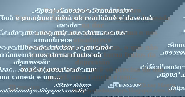 Papel, Caneta e Cronômetro Toda e qualquer ideia de realidade é baseada na dor É a dor que nos guia, nos forma e nos amadurece Somos os filhos da tristeza, o qu... Frase de Victor Moura (http:nakedsundays.blogspot.com.br).