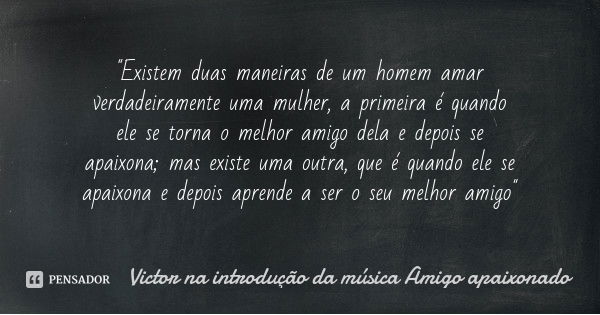 "Existem duas maneiras de um homem amar verdadeiramente uma mulher, a primeira é quando ele se torna o melhor amigo dela e depois se apaixona; mas existe u... Frase de Victor na introdução da música Amigo apaixonado.