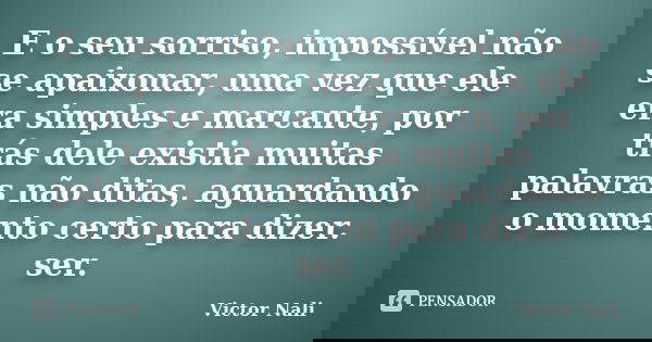 E o seu sorriso, impossível não se apaixonar, uma vez que ele era simples e marcante, por trás dele existia muitas palavras não ditas, aguardando o momento cert... Frase de Victor Nali.